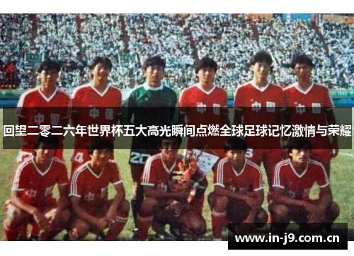回望二零二六年世界杯五大高光瞬间点燃全球足球记忆激情与荣耀