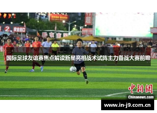 国际足球友谊赛焦点解读新星亮相战术试阵主力备战大赛前瞻